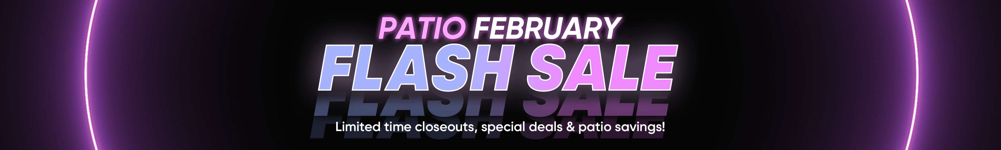 PATIO FEBRUARY FLASH SALE. Limited time closeouts, special deals & patio savings!
