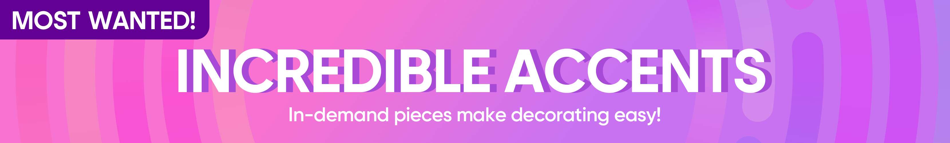 MOST WANTED! INCREDIBLE ACCENTS. In-demand pieces make decorating easy!
