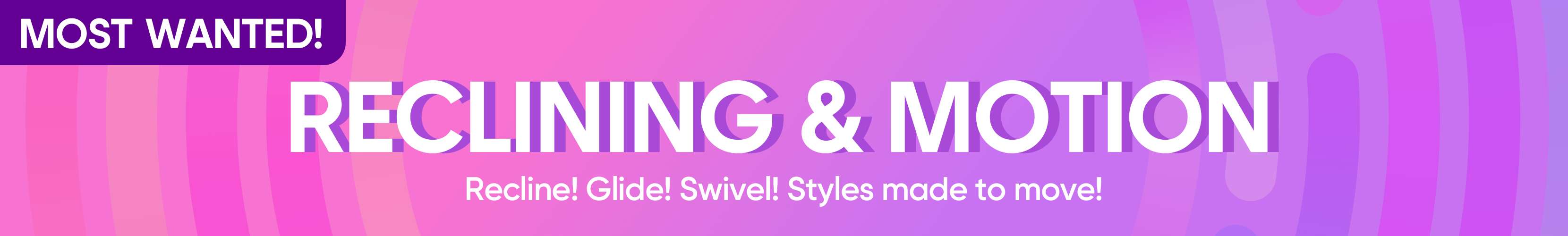 MOST WANTED! RECLINING & MOTION. Recline! Glide! Swivel! Styles made to move!
