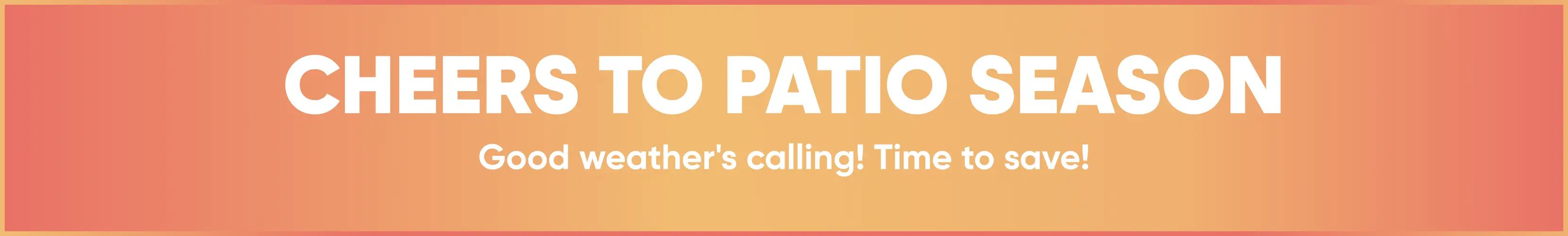 CHEERS TO PATIO SEASON. Good weather's calling! Time to save!
