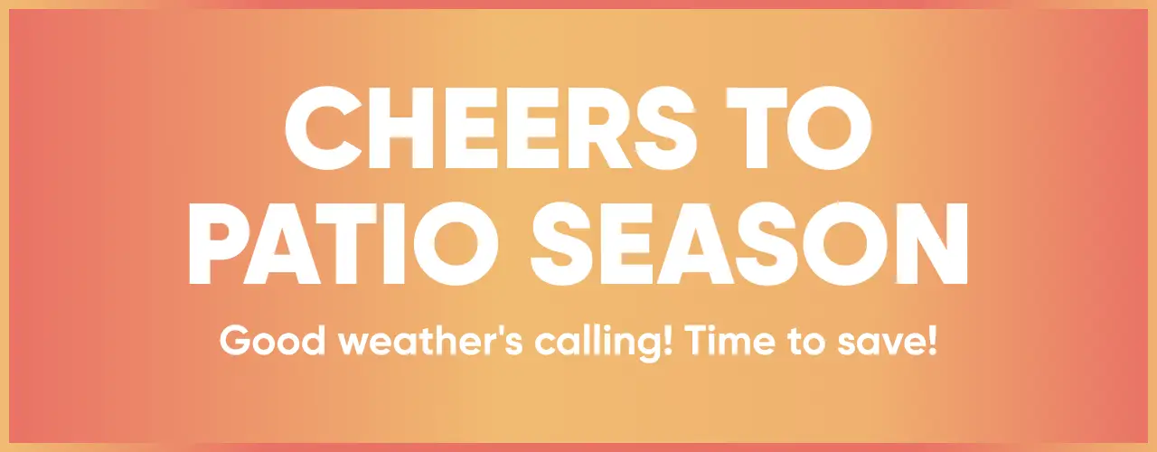CHEERS TO PATIO SEASON. Good weather's calling! Time to save!

