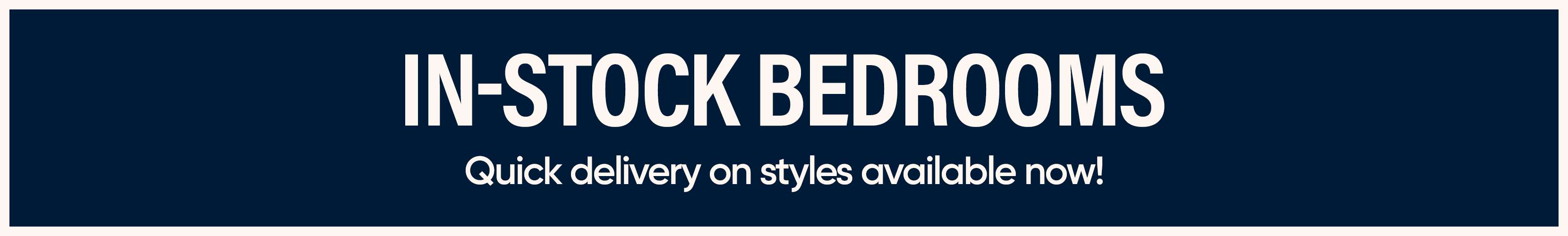 IN-STOCK BEDROOMS. Quick delivery on styles available now!

