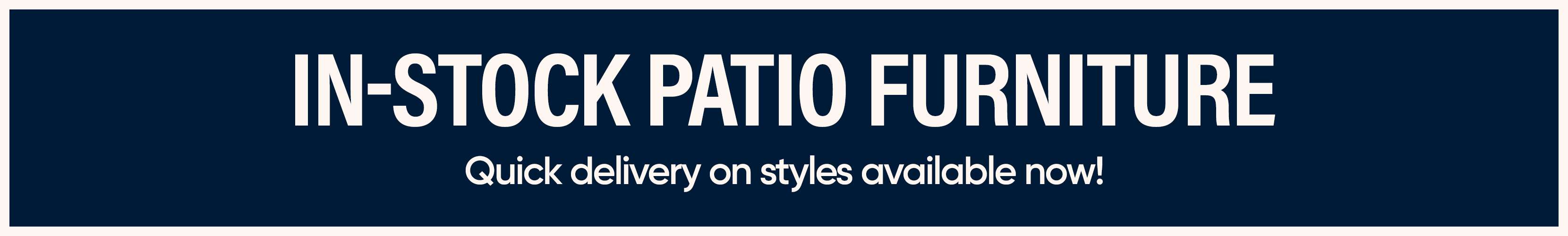 IN-STOCK PATIO FURNITURE. Quick delivery on styles available now!
