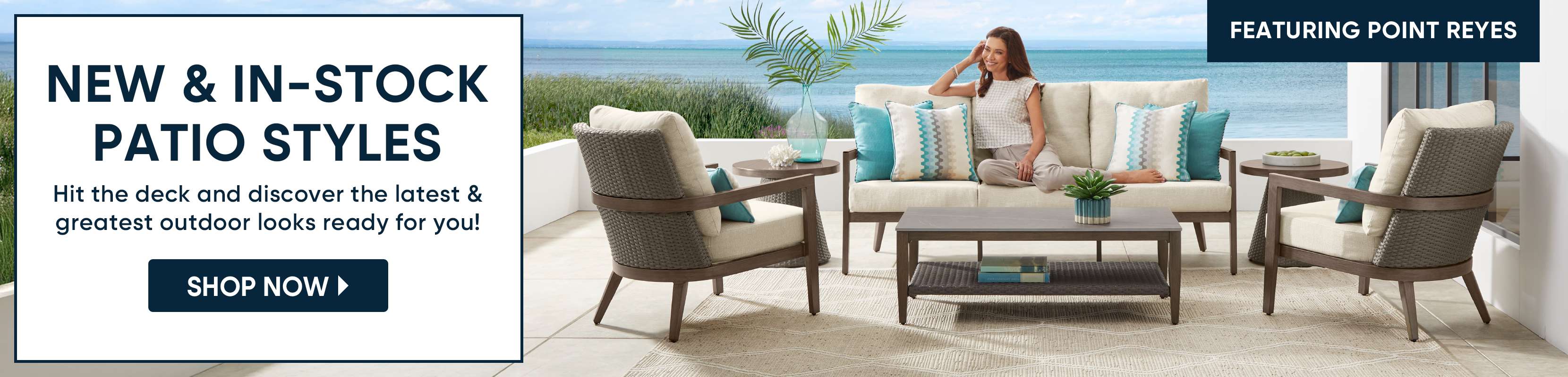 NEW & IN-STOCK PATIO STYLES. Shop Now. Featuring Point Reyes.
