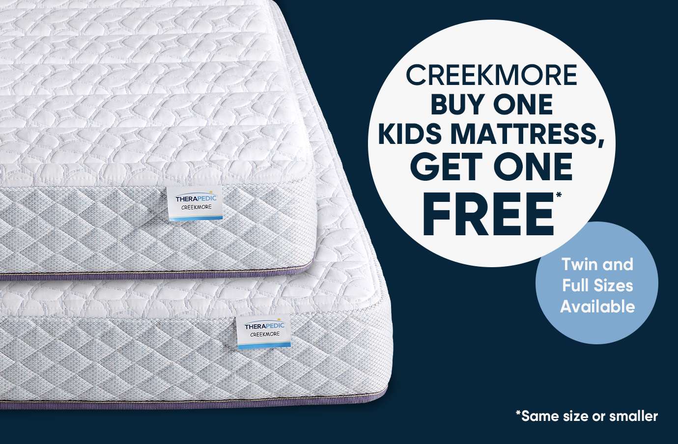 CREEKMORE BUY ONE KIDS MATTRESS, GET ONE FREE. Twin and Full Sizes Available. *Same size or smaller.
