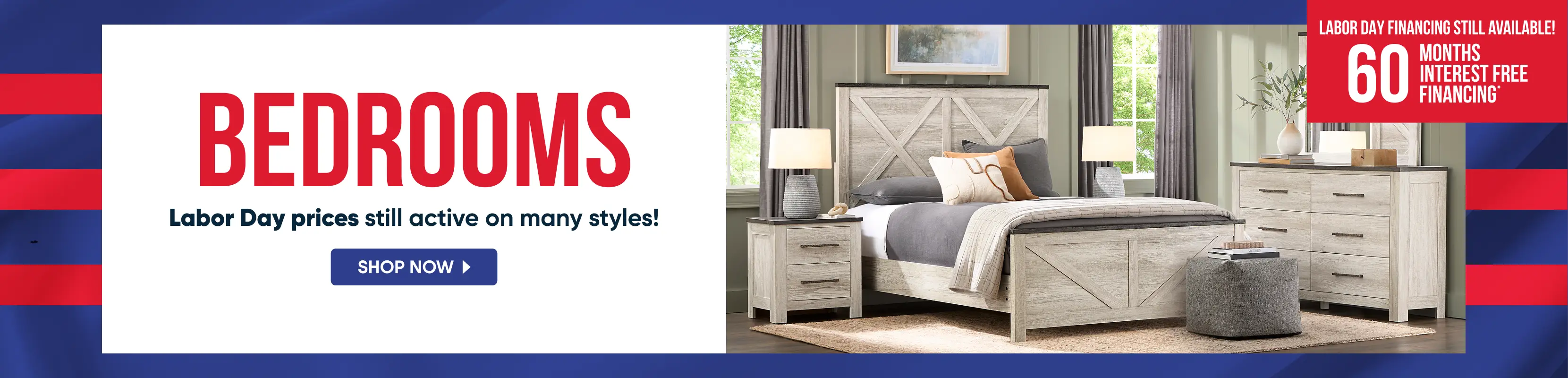 BEDROOMS: Labor Day prices still active on many styles! 60 months interest free financing available on bedroom furniture.