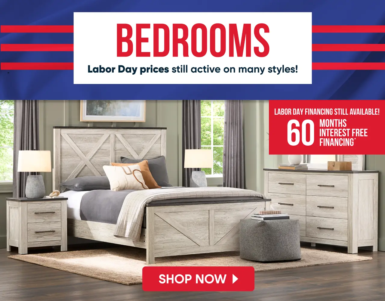 BEDROOMS: Labor Day prices still active on many styles! 60 months interest free financing available on bedroom furniture.