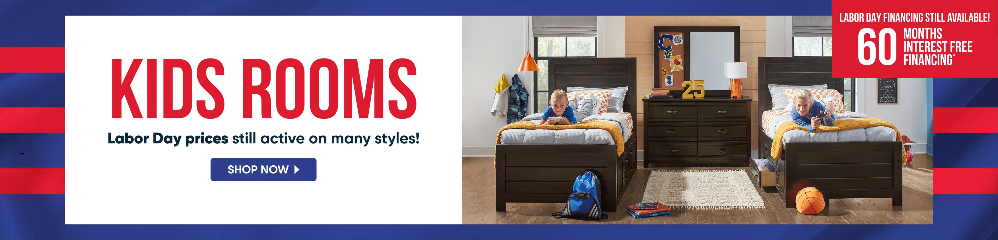 KIDS ROOMS: Labor Day prices still active on many styles! 60 months interest free financing. Shop now.