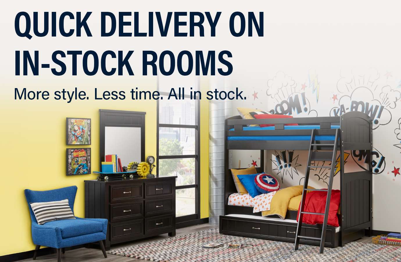 QUICK DELIVERY ON IN-STOCK ROOMS. More style. Less time. All in stock. A bedroom with a bunk bed, dresser, and chair.
