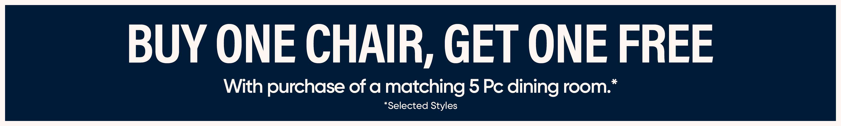 BUY ONE CHAIR, GET ONE FREE With purchase of a matching 5 Pc dining room.* *Selected Styles
