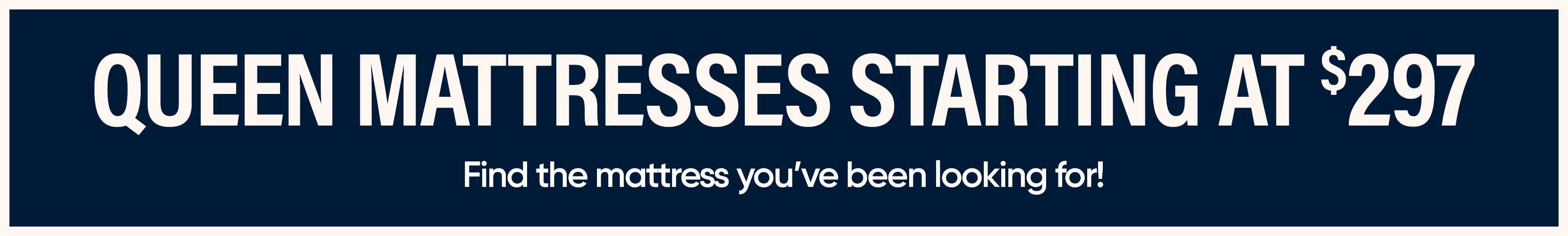 QUEEN MATTRESSES STARTING AT $297. Find the mattress you've been looking for!