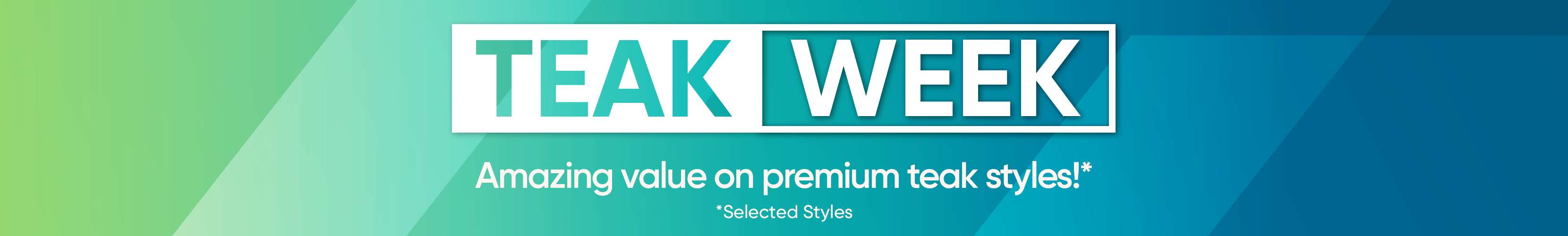 TEAK WEEK. Amazing value on premium teak styles!* *Selected Styles
