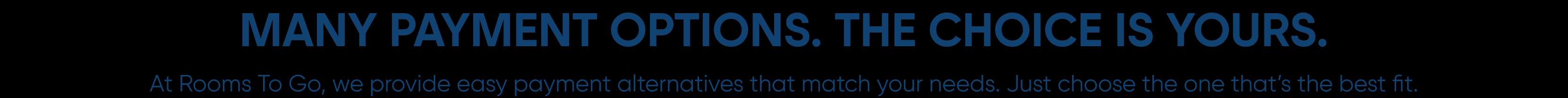 MANY PAYMENT OPTIONS. THE CHOICE IS YOURS. At Rooms To Go, we provide easy payment alternatives that match your needs. Just choose the one that's the best fit.