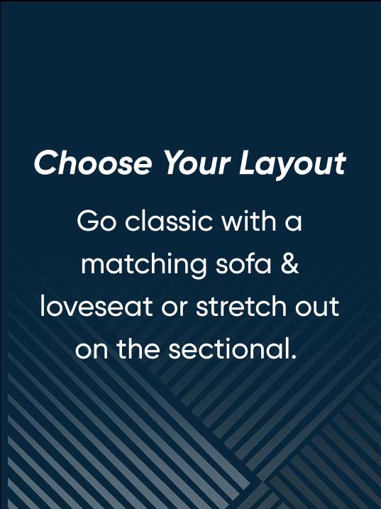 Choose Your Layout. Go classic with a matching sofa & loveseat or stretch out on the sectional.
