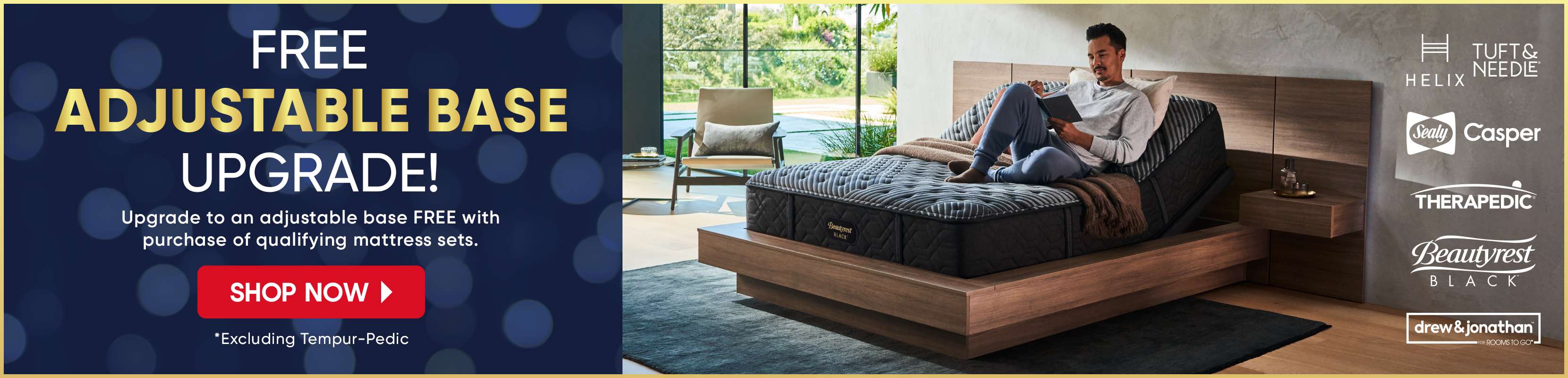 FREE ADJUSTABLE BASE UPGRADE! Upgrade to an adjustable base FREE with purchase of qualifying mattress sets. Shop Now.
