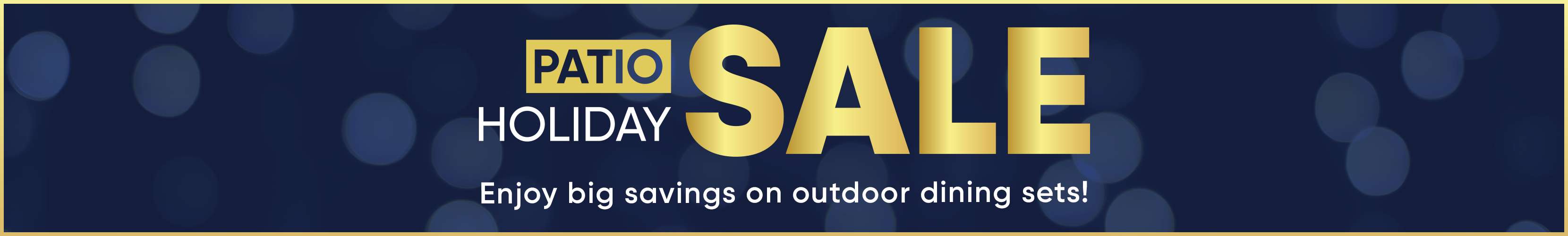 PATIO HOLIDAY SALE. Enjoy big savings on outdoor dining sets!
