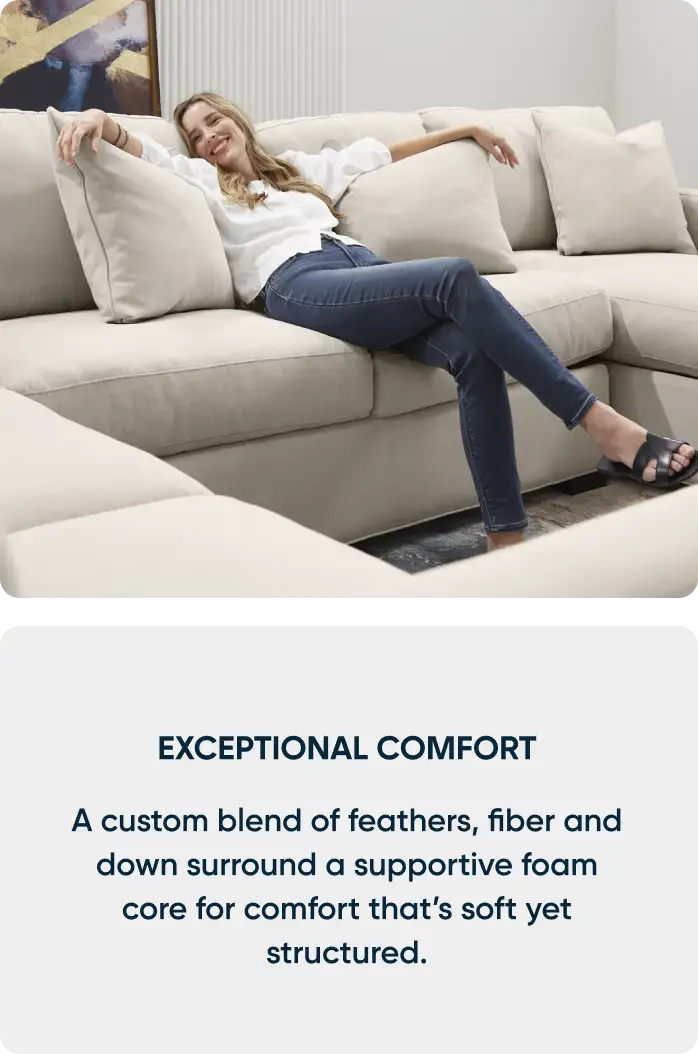 EXCEPTIONAL COMFORT. A custom blend of feathers, fiber and down surround a supportive foam core for comfort that's soft yet structured.
