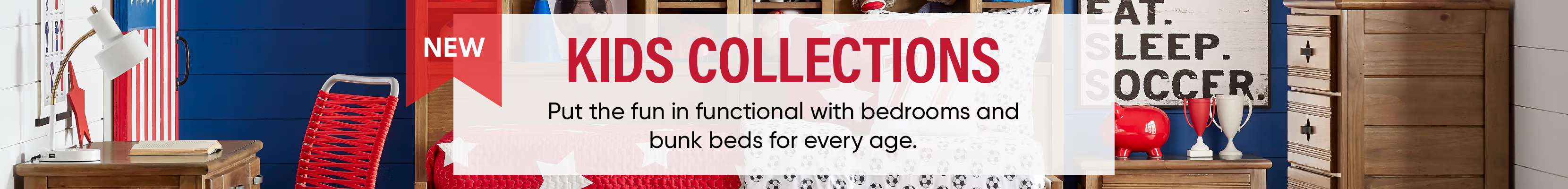 NEW KIDS COLLECTIONS. Put the fun in functional with bedrooms and bunk beds for every age.