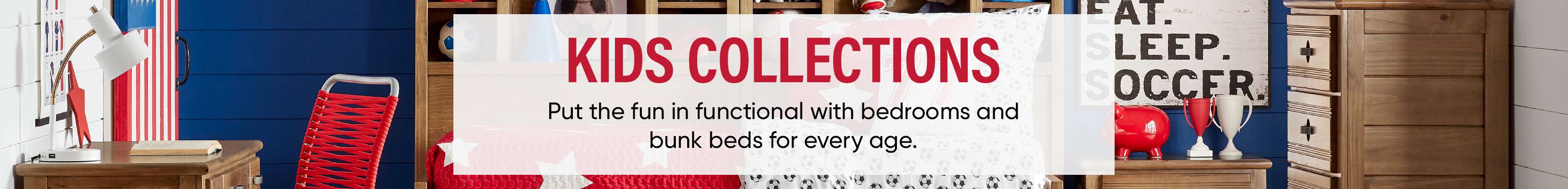 KIDS COLLECTIONS. Put the fun in functional with bedrooms and bunk beds for every age.
