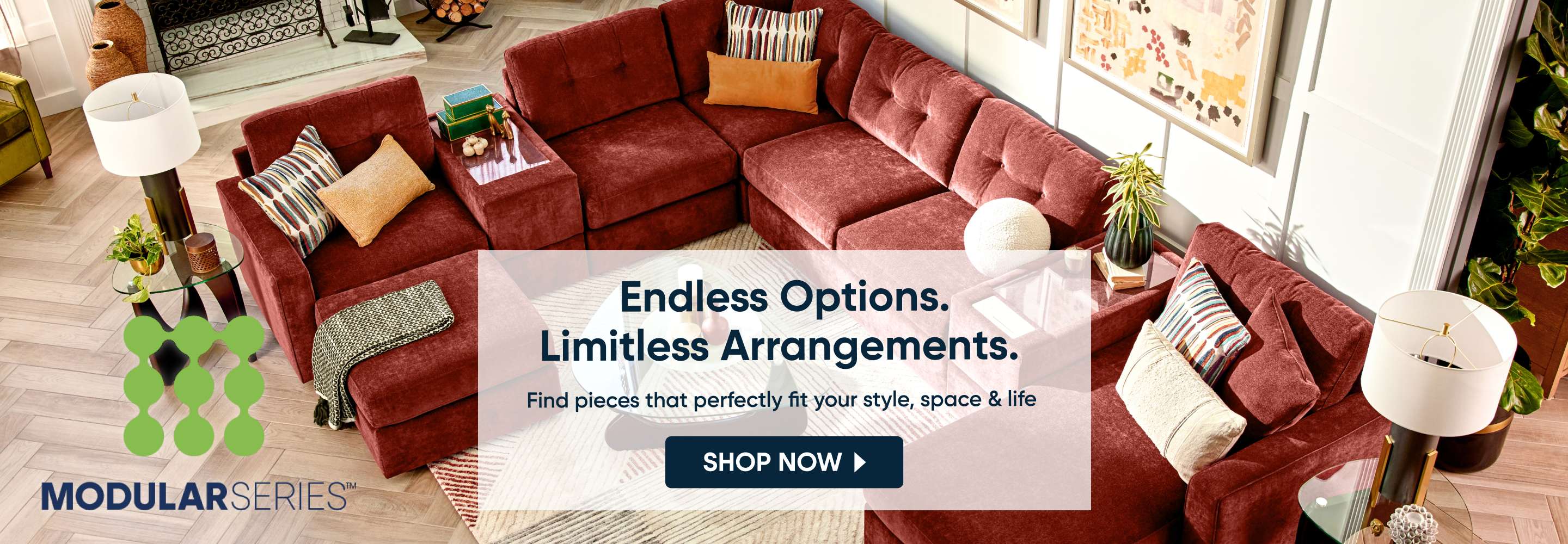 MODULARSERIES™ Endless Options. Limitless Arrangements. Find pieces that perfectly fit your style, space & life SHOP NOW
