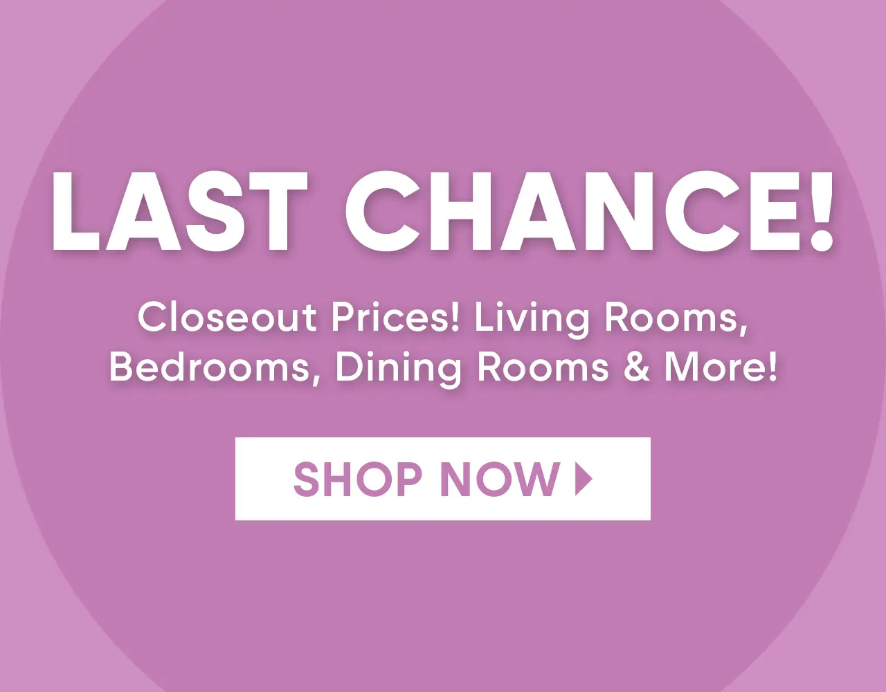 last chance! living rooms, bedrooms, dining rooms & more. amazing savings. limited quantities. shop now.