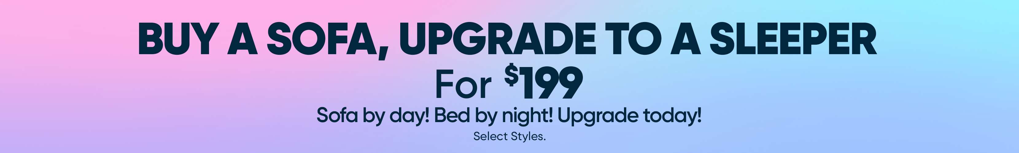 BUY A SOFA, UPGRADE TO A SLEEPER For $199. Sofa by day! Bed by night! Upgrade today!
