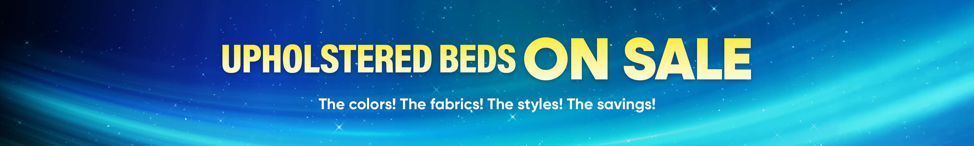 UPHOLSTERED BEDS ON SALE. The colors! The fabrics! The styles! The savings!
