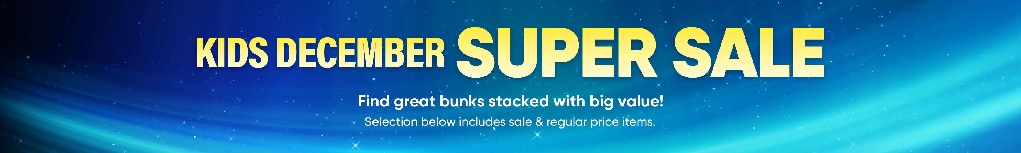 KIDS DECEMBER SUPER SALE. Find great bunks stacked with big value! Selection below includes sale & regular price items.
