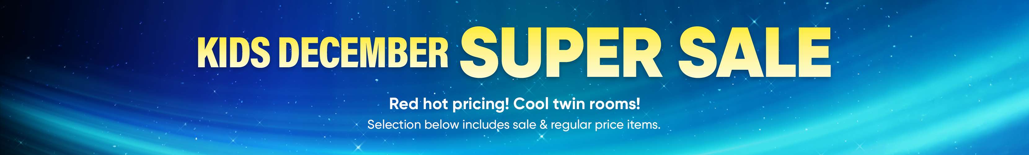 KIDS DECEMBER SUPER SALE. Red hot pricing! Cool twin rooms! Selection below includes sale & regular price items.