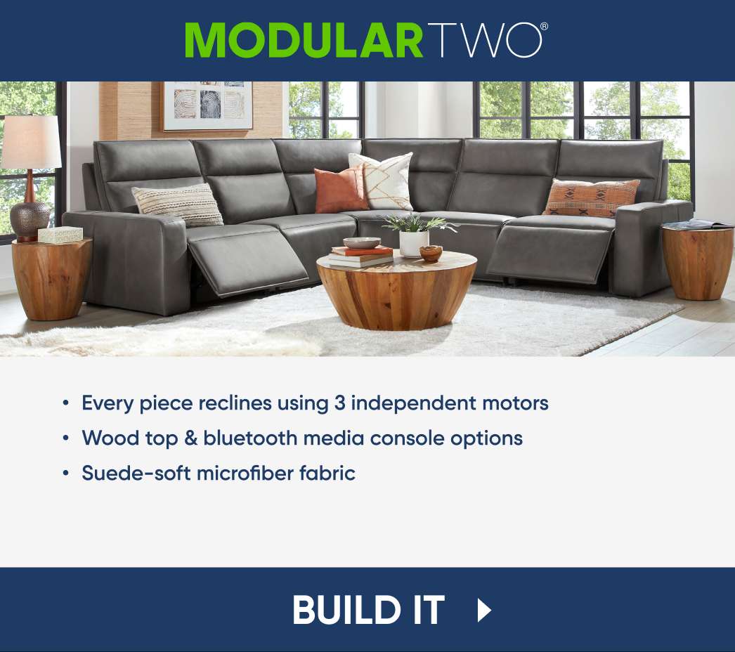 MODULAR TWO. Every piece reclines using 3 independent motors. Wood top & bluetooth media console options. Suede-soft microfiber fabric. BUILD IT
