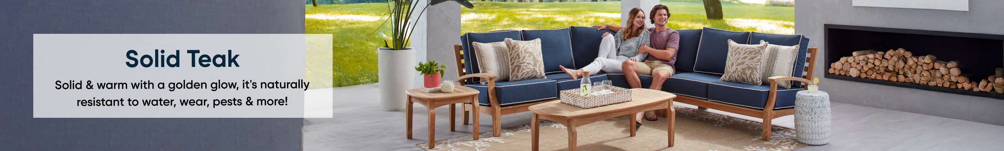 Solid Teak. Solid & warm with a golden glow, it's naturally resistant to water, wear, pests & more!
