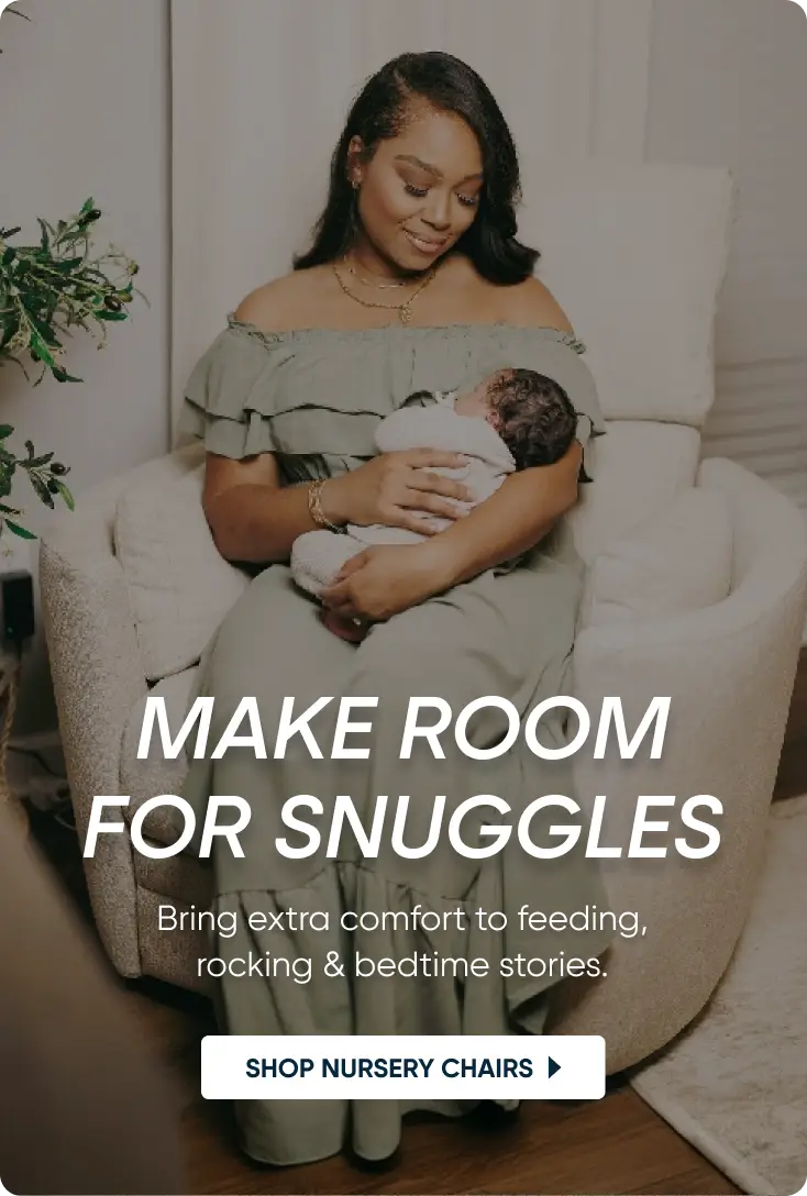 MAKE ROOM FOR SNUGGLES. Bring extra comfort to feeding, rocking & bedtime stories. SHOP NURSERY CHAIRS.