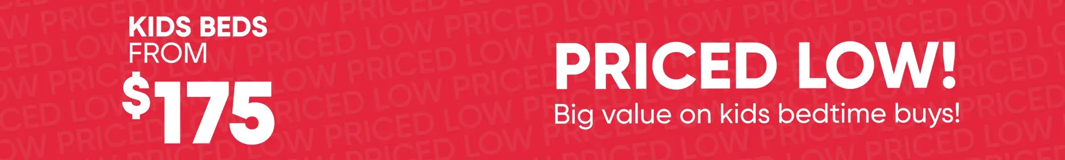 KIDS BEDS FROM $175. PRICED LOW! Big value on kids bedtime buys!
