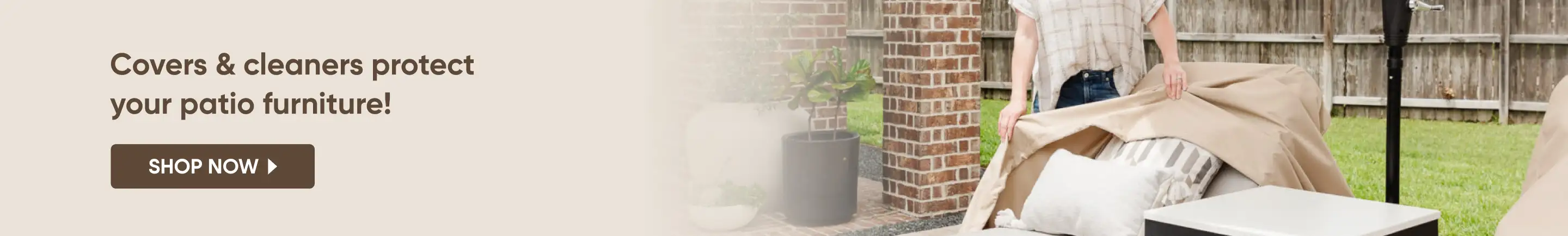 Covers & cleaners protect your patio furniture! Shop Now
