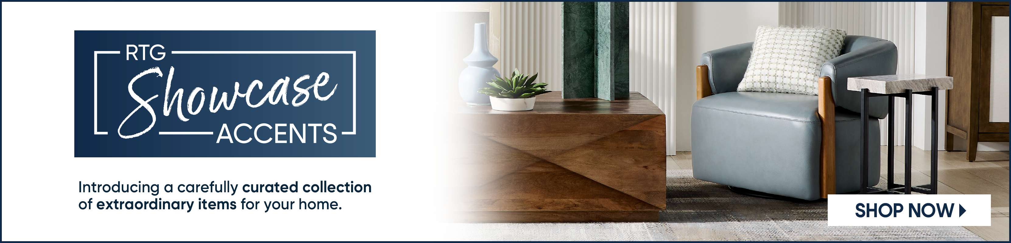 RTG Showcase Accents. Introducing a carefully curated collection of extraordinary items for your home. Shop Now.
