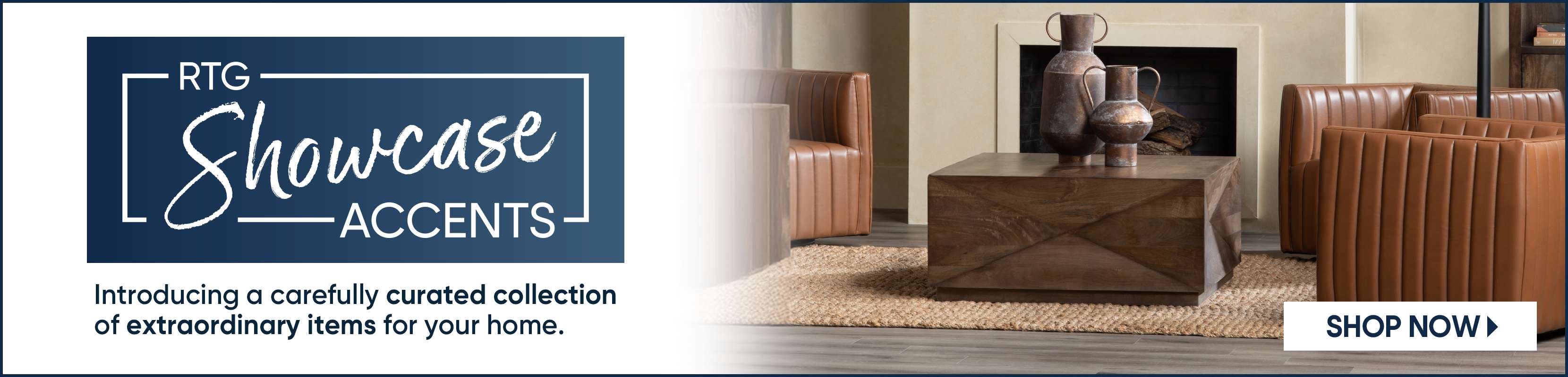 RTG Showcase Accents. Introducing a carefully curated collection of extraordinary items for your home. Shop Now.
