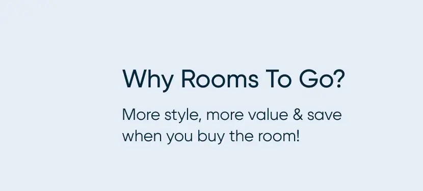 Why Rooms To Go? More style, more value & save when you buy the room!
