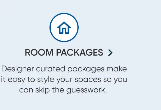 ROOM PACKAGES > Designer curated packages make it easy to style your spaces so you can skip the guesswork.
