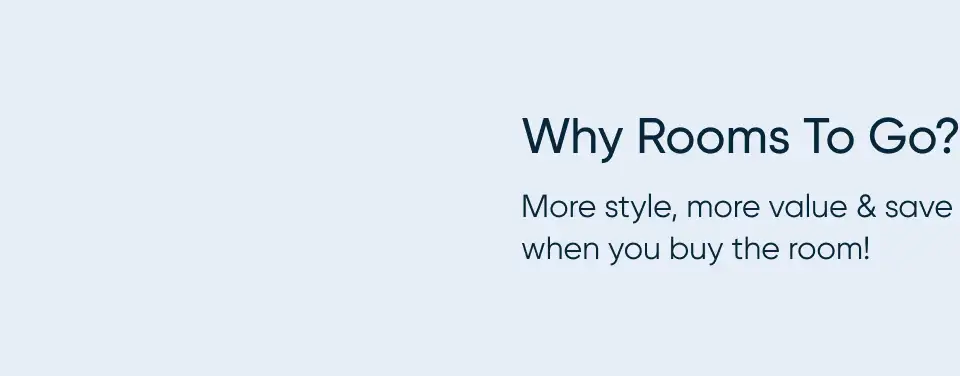 Why Rooms To Go? More style, more value & save when you buy the room!
