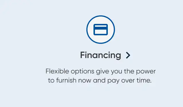 Financing. Flexible options give you the power to furnish now and pay over time.
