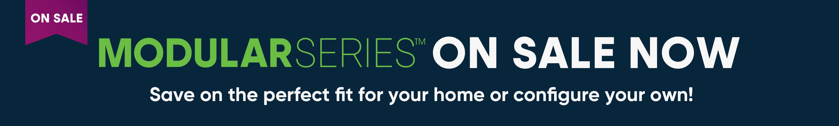 ON SALE MODULAR SERIES ON SALE NOW. Save on the perfect fit for your home or configure your own!
