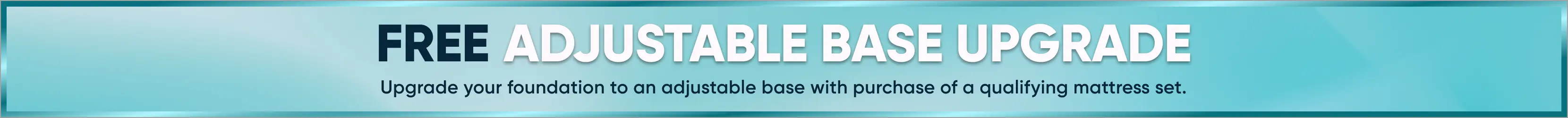 FREE ADJUSTABLE BASE UPGRADE. Upgrade your foundation to an adjustable base with purchase of a qualifying mattress set.