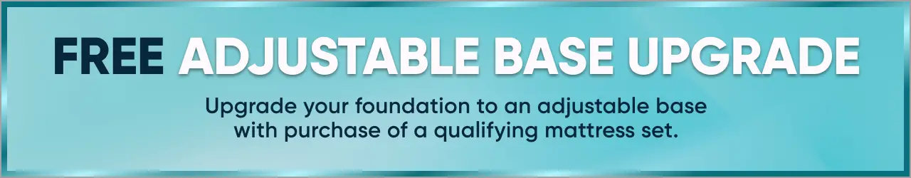 FREE ADJUSTABLE BASE UPGRADE. Upgrade your foundation to an adjustable base with purchase of a qualifying mattress set.