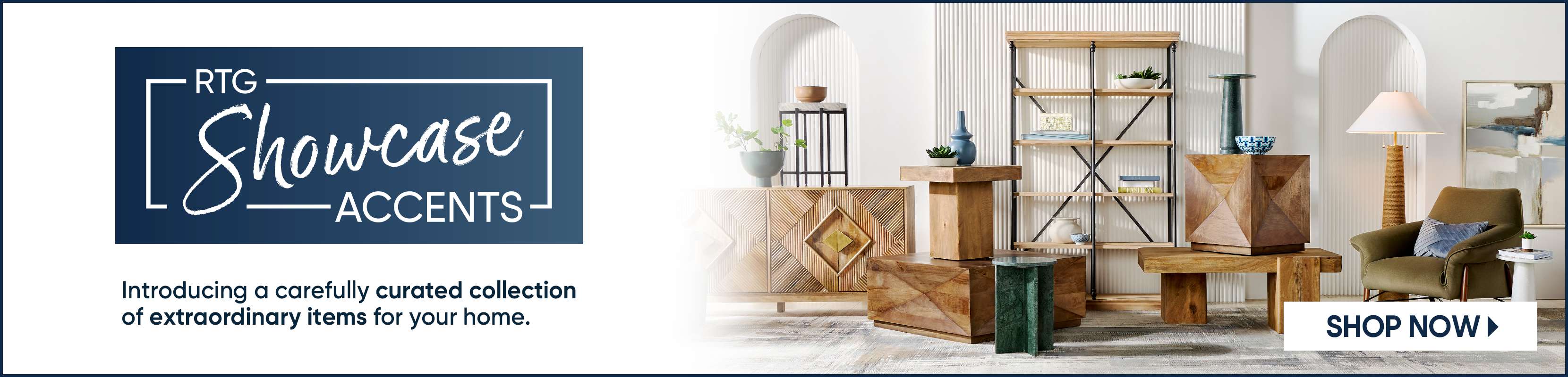 RTG Showcase Accents. Introducing a carefully curated collection of extraordinary items for your home. Shop Now.
