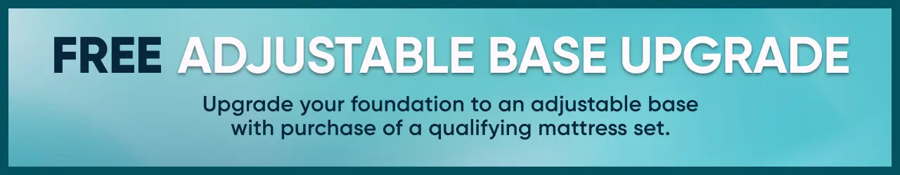 FREE ADJUSTABLE BASE UPGRADE. Upgrade your foundation to an adjustable base with purchase of a qualifying mattress set.