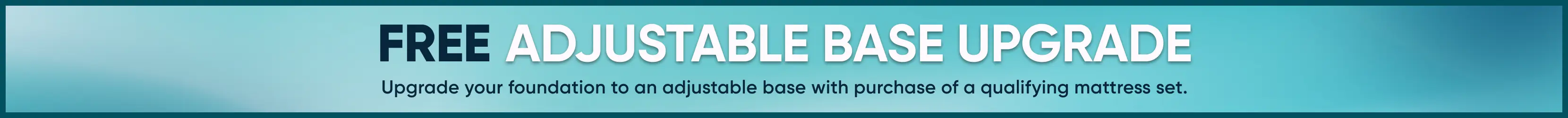 FREE ADJUSTABLE BASE UPGRADE. Upgrade your foundation to an adjustable base with purchase of a qualifying mattress set.