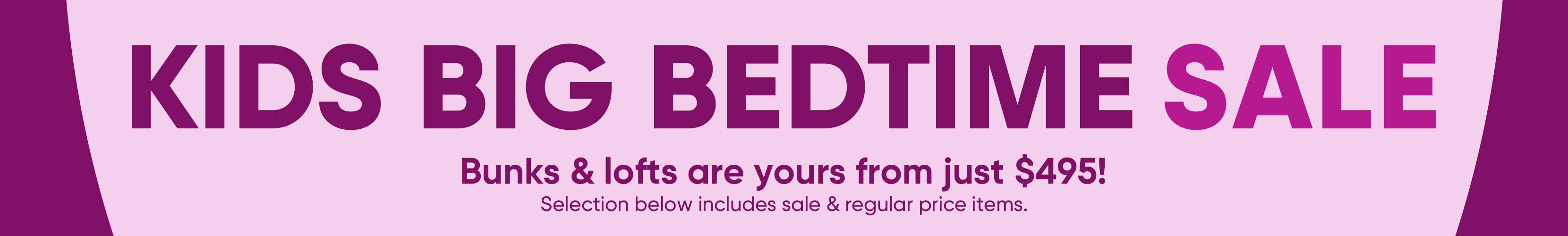 KIDS BIG BEDTIME SALE. Bunks & lofts are yours from just $495! Selection below includes sale & regular price items.
