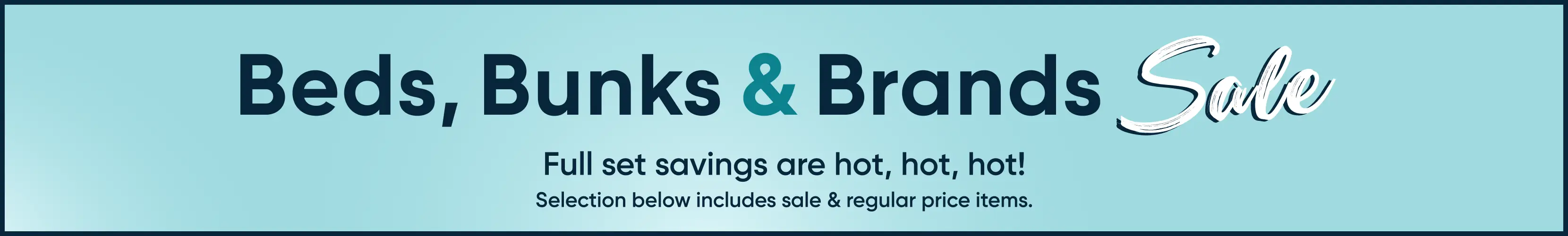 Beds, Bunks & Brands Sale. Full set savings are hot, hot, hot! Selection below includes sale & regular price items.