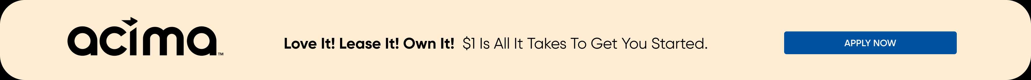 acima Love It! Lease It! Own It! $1 Is All It Takes To Get You Started. APPLY NOW
