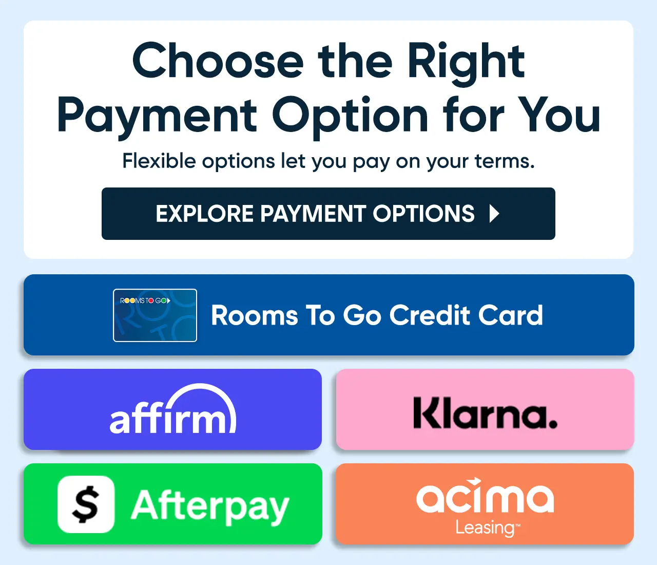 Choose the Right Payment Option for You. Options include Rooms To Go Credit Card, Affirm, Klarna, Afterpay, and Acima Leasing.
